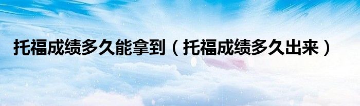 托福成绩多久能拿到（托福成绩多久出来）