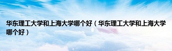 华东理工大学和上海大学哪个好(华东理工大学和上海大学哪个好)