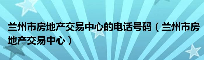 兰州市房地产交易中心的电话号码(兰州市房地产交易中心)