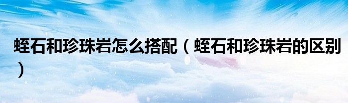 蛭石和珍珠岩怎么搭配(蛭石和珍珠岩的区别)
