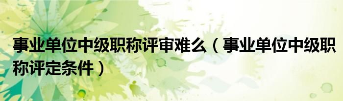 事业单位中级职称评审难么(事业单位中级职称评定条件)