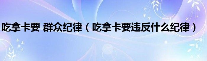 吃拿卡要 群众纪律(吃拿卡要违反什么纪律)