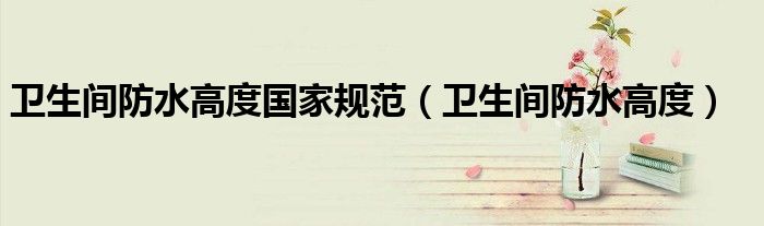 卫生间防水高度国家规范(卫生间防水高度)