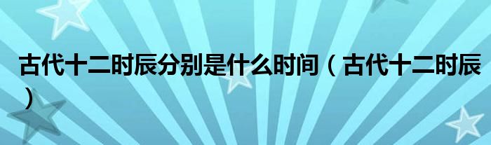 古代十二时辰分别是什么时间(古代十二时辰)