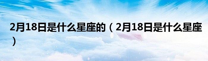 2月18日是什么星座的(2月18日是什么星座)