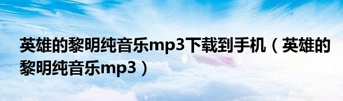 英雄的黎明纯音乐mp3下载到手机(英雄的黎明纯音乐mp3)