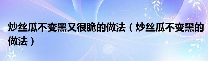 炒丝瓜不变黑又很脆的做法(炒丝瓜不变黑的做法)