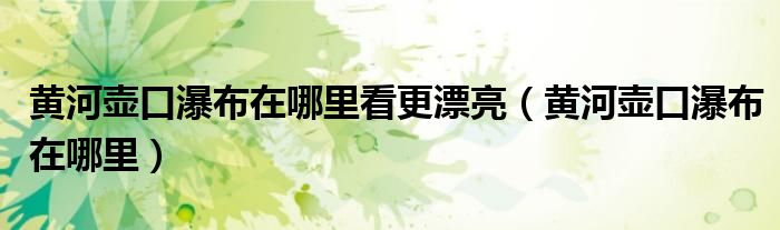 黄河壶口瀑布在哪里看更漂亮(黄河壶口瀑布在哪里)