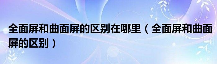 全面屏和曲面屏的区别在哪里(全面屏和曲面屏的区别)
