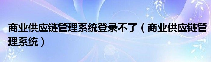 商业供应链管理系统登录不了(商业供应链管理系统)