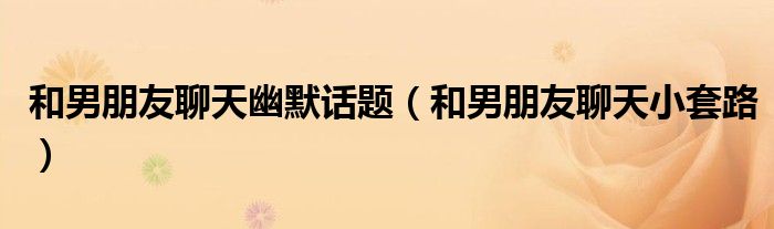 和男朋友聊天幽默话题(和男朋友聊天小套路)