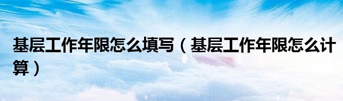 基层工作年限怎么填写（基层工作年限怎么计算）