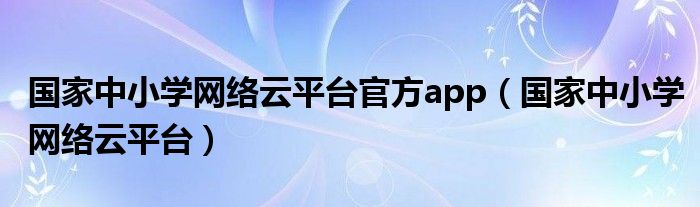 国家中小学网络云平台官方app(国家中小学网络云平台)