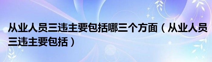 从业人员三违主要包括哪三个方面(从业人员三违主要包括)