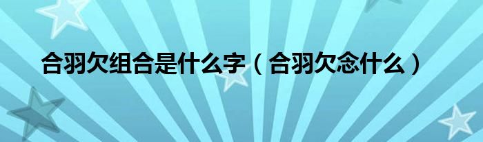 合羽欠组合是什么字(合羽欠念什么)