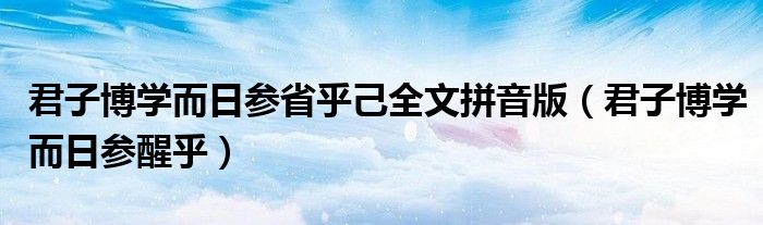 君子博学而日参省乎己全文拼音版(君子博学而日参醒乎)