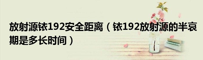 放射源铱192安全距离(铱192放射源的半哀期是多长时间)