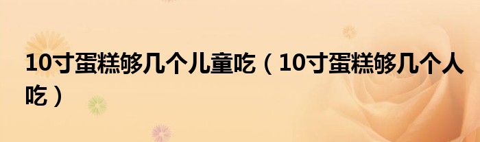 10寸蛋糕够几个儿童吃(10寸蛋糕够几个人吃)