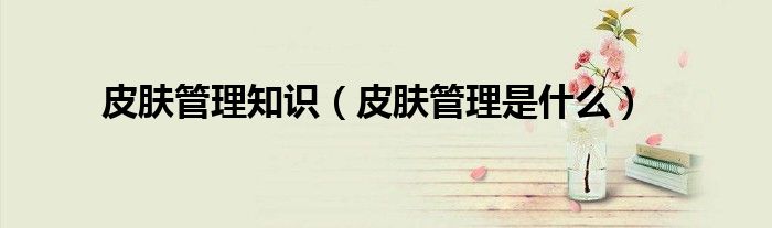 皮肤管理知识(皮肤管理是什么)