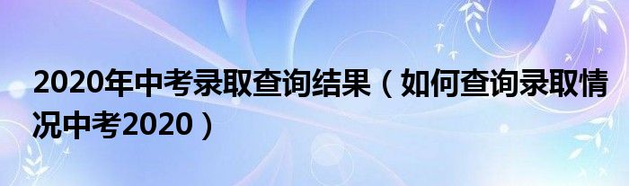 2020年中考录取查询结果(如何查询录取情况中考2020)