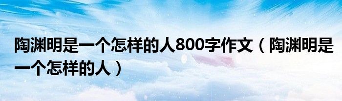 陶渊明是一个怎样的人800字作文(陶渊明是一个怎样的人)