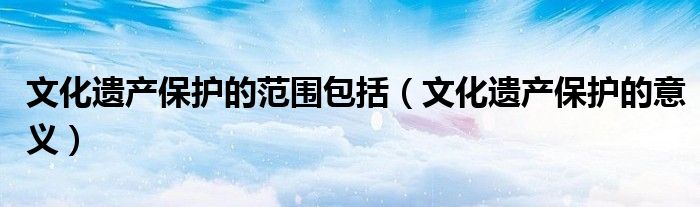 文化遗产保护的范围包括(文化遗产保护的意义)