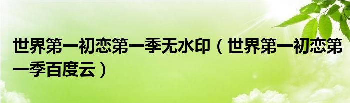 世界第一初恋第一季无水印(世界第一初恋第一季百度云)