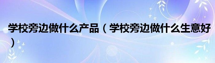 学校旁边做什么产品（学校旁边做什么生意好）