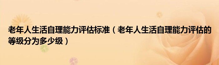 老年人生活自理能力评估标准(老年人生活自理能力评估的等级分为多少级)