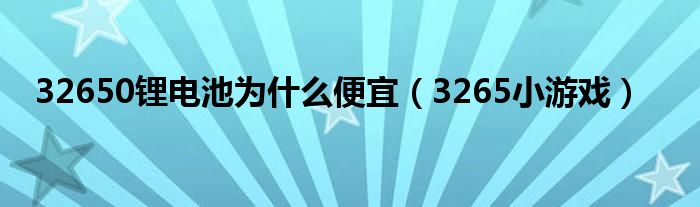 32650锂电池为什么便宜(3265小游戏)