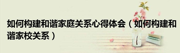 如何构建和谐家庭关系心得体会(如何构建和谐家校关系)