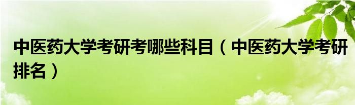 中医药大学考研考哪些科目（中医药大学考研排名）