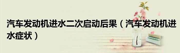 汽车发动机进水二次启动后果(汽车发动机进水症状)