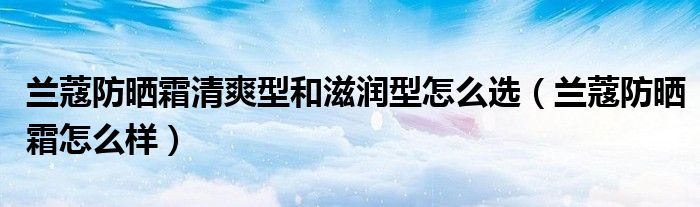 兰蔻防晒霜清爽型和滋润型怎么选(兰蔻防晒霜怎么样)