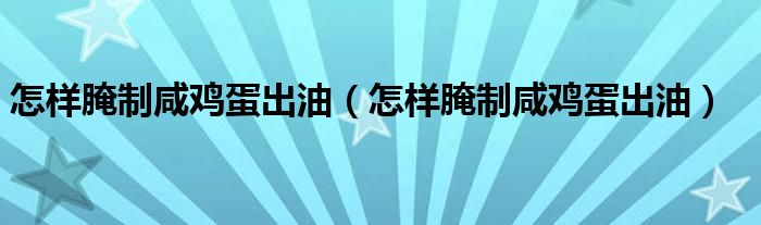 怎样腌制咸鸡蛋出油(怎样腌制咸鸡蛋出油)