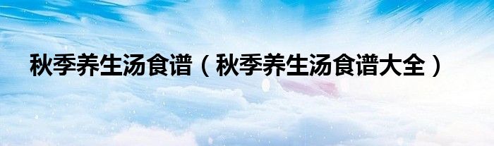 秋季养生汤食谱(秋季养生汤食谱大全)