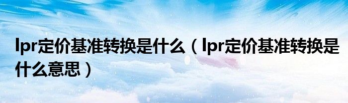 lpr定价基准转换是什么（lpr定价基准转换是什么意思）