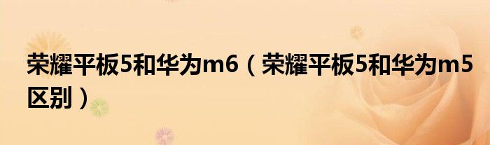 荣耀平板5和华为m6(荣耀平板5和华为m5区别)