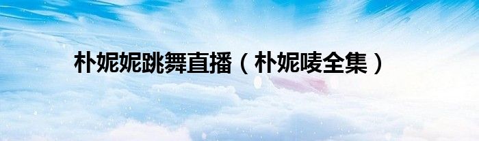 朴妮妮跳舞直播(朴妮唛全集)