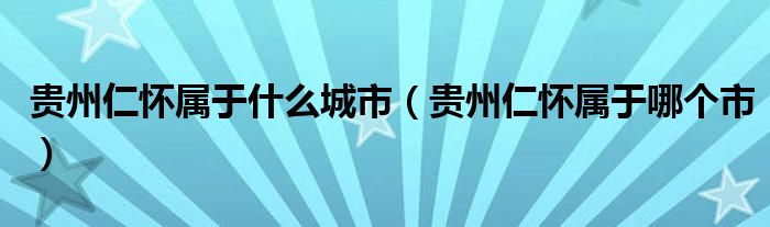 贵州仁怀属于什么城市(贵州仁怀属于哪个市)
