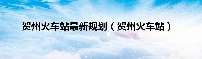 贺州火车站最新规划(贺州火车站)