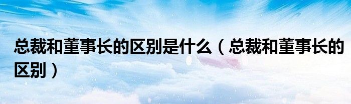 总裁和董事长的区别是什么(总裁和董事长的区别)