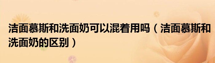 洁面慕斯和洗面奶可以混着用吗（洁面慕斯和洗面奶的区别）