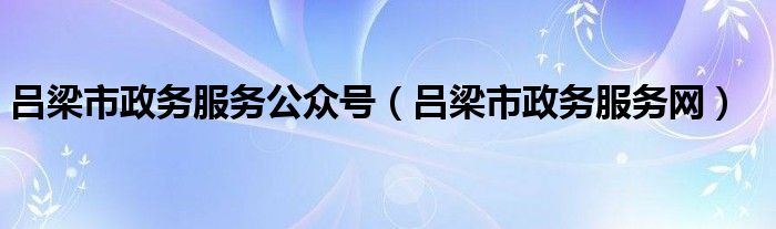 吕梁市政务服务公众号(吕梁市政务服务网)