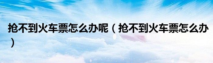 抢不到火车票怎么办呢(抢不到火车票怎么办)