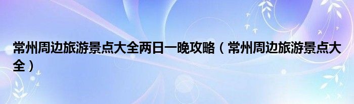 常州周边旅游景点大全两日一晚攻略(常州周边旅游景点大全)