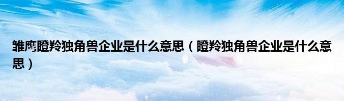 雏鹰瞪羚独角兽企业是什么意思(瞪羚独角兽企业是什么意思)