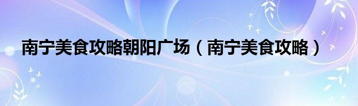南宁美食攻略朝阳广场(南宁美食攻略)