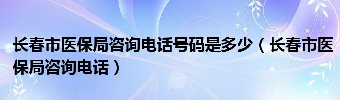长春市医保局咨询电话号码是多少(长春市医保局咨询电话)