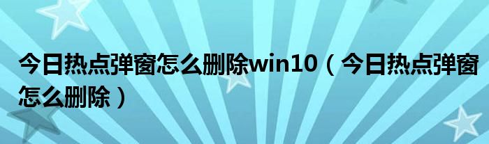 今日热点弹窗怎么删除win10(今日热点弹窗怎么删除)